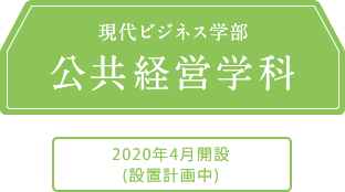 現代ビジネス学部 公共経営学科 2020年4月開設(設置計画中)