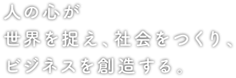 人の心が世界を捉え、社会をつくり、ビジネスを創造する