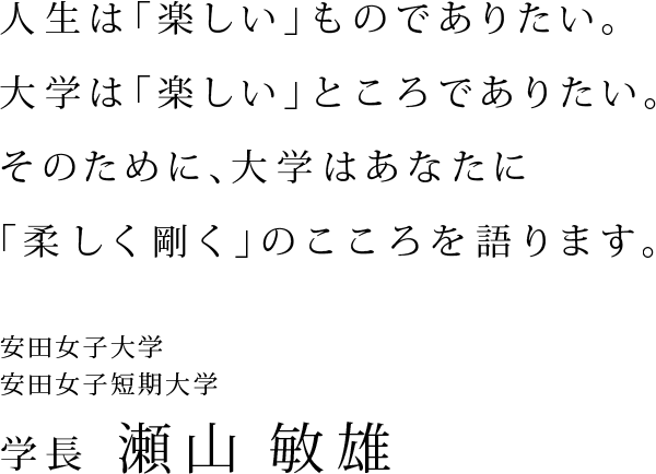 人生は「楽しい」ものでありたい。大学は「楽しい」ところでありたい。そのために、大学はあなたに「柔しく剛く」のこころを語ります。　安田女子大学　安田女子短期大学　学長　瀬山敏雄