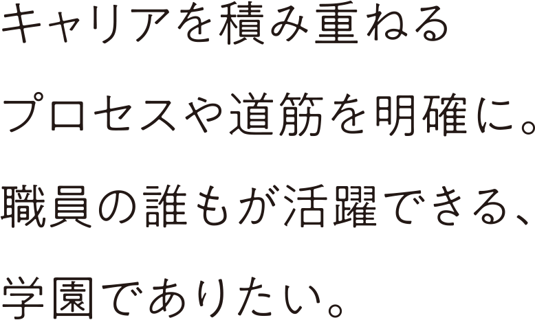 キャリアを積み重ねるプロセスや道筋を明確に。職員の誰もが活躍できる、学園でありたい。