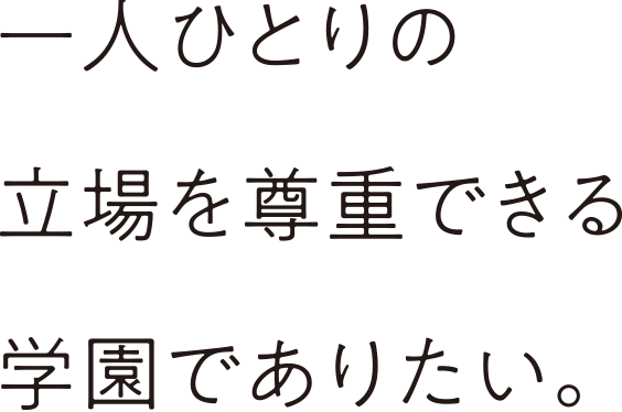 ⼀⼈ひとりの⽴場を尊重できる学園でありたい。